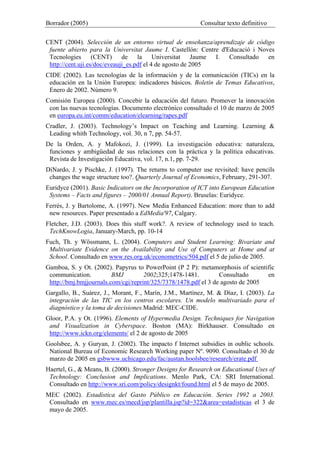 Borrador (2005) Consultar texto definitivo
CENT (2004). Selección de un entorno virtual de enseñanza/aprendizaje de código
fuente abierto para la Universitat Jaume I. Castellón: Centre d'Educació i Noves
Tecnologies (CENT) de la Universitat Jaume I. Consultado en
http://cent.uji.es/doc/eveauji_es.pdf el 4 de agosto de 2005
CIDE (2002). Las tecnologías de la información y de la comunicación (TICs) en la
educación en la Unión Europea: indicadores básicos. Boletín de Temas Educativos,
Enero de 2002. Número 9.
Comisión Europea (2000). Concebir la educación del futuro. Promover la innovación
con las nuevas tecnologías. Documento electrónico consultado el 10 de marzo de 2005
en europa.eu.int/comm/education/elearning/rapes.pdf
Cradler, J. (2003). Technology’s Impact on Teaching and Learning. Learning &
Leading whith Technology, vol. 30, n 7, pp. 54-57.
De la Orden, A. y Mafokozi, J. (1999). La investigación educativa: naturaleza,
funciones y ambigüedad de sus relaciones con la práctica y la política educativas.
Revista de Investigación Educativa, vol. 17, n.1, pp. 7-29.
DiNardo, J. y Pischke, J. (1997). The returns to computer use revisited: have pencils
changes the wage structure too?. Quarterly Journal of Economics, February, 291-307.
Euridyce (2001). Basic Indicators on the Incorporation of ICT into European Education
Systems – Facts and figures – 2000/01 Annual Report). Bruselas: Euridyce.
Ferrés, J. y Bartolome, A. (1997). New Media Enhanced Education: more than to add
new resources. Paper presentado a EdMedia'97, Calgary.
Fletcher, J.D. (2003). Does this stuff work?. A review of technology used to teach.
TechKnowLogia, January-March, pp. 10-14
Fuch, Th. y Wössmann, L. (2004). Computers and Student Learning: Bivariate and
Multivariate Evidence on the Availability and Use of Computers at Home and at
School. Consultado en www.res.org.uk/econometrics/504.pdf el 5 de julio de 2005.
Gamboa, S. y Ot. (2002). Papyrus to PowerPoint (P 2 P): metamorphosis of scientific
communication. BMJ 2002;325;1478-1481. Consultado en
http://bmj.bmjjournals.com/cgi/reprint/325/7378/1478.pdf el 3 de agosto de 2005
Gargallo, B., Suárez, J., Morant, F., Marín, J.M., Martínez, M. & Díaz, I. (2003). La
integración de las TIC en los centros escolares. Un modelo multivariado para el
diagnóstico y la toma de decisiones.Madrid: MEC-CIDE.
Gloor, P.A. y Ot. (1996). Elements of Hypermedia Design. Techniques for Navigation
and Visualization in Cyberspace. Boston (MA): Birkhauser. Consultado en
http://www.ickn.org/elements/ el 2 de agosto de 2005
Goolsbee, A. y Guryan, J. (2002). The impacto f Internet subsidies in oublic schools.
National Bureau of Economic Research Working paper Nº. 9090. Consultado el 30 de
marzo de 2005 en gsbwww.uchicago.edu/fac/austan.hoolsbee/research/erate.pdf
Haertel, G., & Means, B. (2000). Stronger Designs for Research on Educational Uses of
Technology: Conclusion and Implications. Menlo Park, CA: SRI International.
Consultado en http://www.sri.com/policy/designkt/found.html el 5 de mayo de 2005.
MEC (2002). Estadística del Gasto Público en Educación. Series 1992 a 2003.
Consultado en www.mec.es/mecd/jsp/plantilla.jsp?id=322&area=estadisticas el 3 de
mayo de 2005.
 