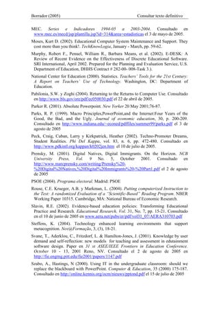 Borrador (2005) Consultar texto definitivo
MEC. Series e Indicadores 1994-05 a 2003-2004. Consultado en
www.mec.es/mecd/jsp/plantilla.jsp?id=314&area=estadisticas el 3 de mayo de 2005.
Moses, Kurt D. (2002). Educational Computer System Maintenance and Support. They
cost more than you think!. TechKnowLogia, January - March, pp. 59-62.
Murphy, Robert F., Penuel, William R., Barbara Means, et al. (2002). E-DESK: A
Review of Recent Evidence on the Effectiveness of Discrete Educational Software.
SRI International, April 2002. Prepared for the Planning and Evaluation Service, U.S.
Department of Education, DHHS Contract # 282-00- 008-Task 3.).
National Center for Education (2000). Statistics. Teachers’ Tools for the 21st Century:
A Report on Teachers’ Use of Technology. Washington, DC: Department of
Education.
Pabilonia, S.W. y Zoghi (2004). Returning to the Returns to Computer Use. Consultado
en http://www.bls.gov/ore/pdf/ec050030.pdf el 22 de abril de 2005.
Parker R. (2001). Absolute Powerpoint. New Yorker 20 May 2001;76-87.
Parks, R. P. (1999). Macro Principles,PowerPoint,and the Internet:Four Years of the
Good, the Bad, and the Ugly. Journal of economic education, 30, p. 200-209.
Consultado en http://www.indiana.edu/~econed/pdffiles/summer99/parks.pdf el 3 de
agosto de 2005
Peck, Craig, Cuban, Larry y Kirkpatrick, Heather (2002). Techno-Promoter Dreams,
Student Realities. Phi Del Kappa, vol. 83, n. 6, pp. 472-480. Consultado en
http://www.pdkintl.org/kappan/k0202jen.htm el 10 de julio de 2005.
Prensky, M. (2001). Digital Natives, Digital Immigrants. On the Horizon. NCB
University Press, Vol. 9 No. 5, October 2001. Consultado en
http://www.marcprensky.com/writing/Prensky%20-
%20Digital%20Natives,%20Digital%20Immigrants%20-%20Part1.pdf el 2 de agosto
de 2005
PSOE (2004). Programa electoral. Madrid: PSOE
Rouse, C.E. Krueger, A.B. y Markman, L. (2004). Putting computerized Instruction to
the Test: A randomized Evaluation of a “Scientific-Based” Reading Program. NBER
Working Paper 10315. Cambridge, MA: National Bureau of Economic Research.
Slavin, R.E. (2002). Evidence-based education policies: Transforming Educational
Practice and Research. Educational Research, Vol. 31, No. 7, pp. 15-21. Consultado
en el 10 de junio de 2005 en www.aera.net/pubs/er/pdf/vol31_07/AERA310703.pdf
Steffens, K. (2004). Technology enhanced learning environments that support
metacognition. Nov@Formação, 3, (3), 18-21.
Svane, T., Aderklou, C., Fritzdorf, L. & Hamilton-Jones, J. (2001). Knowledge by user
demand and self-reflection: new models for teaching and assessment in edutainment
software design. Paper en 31 st ASEE/IEEE Frontiers in Education Conference.
October 10 - 13, 2001 Reno, NV. Consultado el 2 de agosto de 2005 en
http://fie.engrng.pitt.edu/fie2001/papers/1147.pdf
Szabo, A., Hastings, N (2000). Using IT in the undergraduate classroom: should we
replace the blackboard with PowerPoint. Computer & Education, 35 (2000) 175-187.
Consultado en http://online.kennis.org/ocm/nieuws/pptond.pdf el 15 de julio de 2005
 
