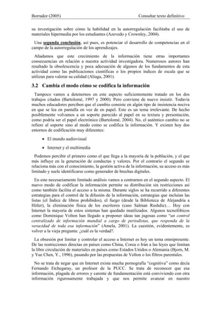 Borrador (2005) Consultar texto definitivo
su investigación sobre cómo la habilidad en la autorregulación facilitaba el uso de
materiales hipermedia por los estudiantes (Azevedo y Crownley, 2004).
Una segunda conclusión, así pues, es potenciar el desarrollo de competencias en el
campo de la autorregulación de los aprendizajes.
Añadamos que este crecimiento de la información tiene otras importantes
consecuencias en relación a nuestra actividad investigadora. Numerosos autores han
resaltado la obsolescencia y poca adecuación de algunos de los fundamentos de esta
actividad como las publicaciones científicas o los propios índices de escala que se
utilizan para valorar su calidad (Aliaga, 2001).
3.2 Cambia el modo cómo se codifica la información
Tampoco vamos a detenernos en este aspecto suficientemente tratado en los dos
trabajos citados (Bartolomé, 1997 y 2000). Pero conviene de nuevo insistir. Todavía
muchos educadores perciben que el cambio consiste en algún tipo de insistencia nociva
en que se lea en pantalla en vez de en papel. Este es un tema irrelevante. De hecho
posiblemente volvamos a un soporte parecido al papel en su textura y presentación,
como podría ser el papel electrónico (Bartolomé, 2004). No, el auténtico cambio no se
refiere al soporte sino al modo como se codifica la información. Y existen hoy dos
entornos de codificación muy diferentes:
• El mundo audiovisual
• Internet y el multimedia
Podemos percibir el primero como el que llega a la mayoría de la población, y el que
más influye en la generación de conductas y valores. Por el contrario el segundo se
relaciona más con el conocimiento, la gestión activa de la información, su acceso es más
limitado y suele identificarse como generador de brechas digitales.
En este necesariamente limitado análisis vamos a centrarnos en el segundo aspecto. El
nuevo modo de codificar la información permite su distribución sin restricciones así
como también facilita el acceso a la misma. Durante siglos se ha recurrido a diferentes
estrategias para el control de la difusión de la información, estrategias que incluían las
listas (el Índice de libros prohibidos), el fuego (desde la Biblioteca de Alejandría a
Hitler), la eliminación física de los escritores (caso Salman Rushdie)… Hoy con
Internet la mayoría de estos sistemas han quedado inutilizados. Algunos tecnofóbicos
como Dominique Volton han llegado a proponer ideas tan jugosas como “un control
centralizado de información mundial a cargo de periodistas, que responda de la
veracidad de toda esa información” (Amela, 2001). La cuestión, evidentemente, es
volver a la vieja pregunta: ¿cuál es la verdad?.
La obsesión por limitar y controlar el acceso a Internet es hoy un tema omnipresente.
De las restricciones directas en países como China, Corea o Irán a las leyes que limitan
la libre circulación de materiales en países como Estados Unidos o Alemania (Bjorn, M.
y Yue Chen, Y., 1996), pasando por las propuestas de Volton o los filtros parentales.
No se trata de negar que en Internet exista mucha pornografía “cognitiva” como decía
Fernando Etchegaray, un profesor de la PUCC. Se trata de reconocer que esa
información, plagada de errores y carente de fundamentación está conviviendo con otra
información rigurosamente trabajada y que nos permite avanzar en nuestro
 