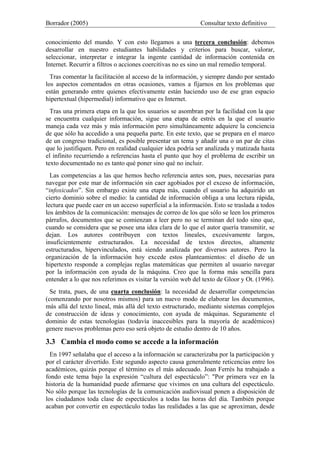 Borrador (2005) Consultar texto definitivo
conocimiento del mundo. Y con esto llegamos a una tercera conclusión: debemos
desarrollar en nuestro estudiantes habilidades y criterios para buscar, valorar,
seleccionar, interpretar e integrar la ingente cantidad de información contenida en
Internet. Recurrir a filtros o acciones coercitivas no es sino un mal remedio temporal.
Tras comentar la facilitación al acceso de la información, y siempre dando por sentado
los aspectos comentados en otras ocasiones, vamos a fijarnos en los problemas que
están generando entre quienes efectivamente están haciendo uso de ese gran espacio
hipertextual (hipermedial) informativo que es Internet.
Tras una primera etapa en la que los usuarios se asombran por la facilidad con la que
se encuentra cualquier información, sigue una etapa de estrés en la que el usuario
maneja cada vez más y más información pero simultáneamente adquiere la conciencia
de que sólo ha accedido a una pequeña parte. En este texto, que se prepara en el marco
de un congreso tradicional, es posible presentar un tema y añadir una o un par de citas
que lo justifiquen. Pero en realidad cualquier idea podría ser analizada y matizada hasta
el infinito recurriendo a referencias hasta el punto que hoy el problema de escribir un
texto documentado no es tanto qué poner sino qué no incluir.
Las competencias a las que hemos hecho referencia antes son, pues, necesarias para
navegar por este mar de información sin caer agobiados por el exceso de información,
“infoxicados”. Sin embargo existe una etapa más, cuando el usuario ha adquirido un
cierto dominio sobre el medio: la cantidad de información obliga a una lectura rápida,
lectura que puede caer en un acceso superficial a la información. Esto se traslada a todos
los ámbitos de la comunicación: mensajes de correo de los que sólo se leen los primeros
párrafos, documentos que se comienzan a leer pero no se terminan del todo sino que,
cuando se considera que se posee una idea clara de lo que el autor quería transmitir, se
dejan. Los autores contribuyen con textos lineales, excesivamente largos,
insuficientemente estructurados. La necesidad de textos directos, altamente
estructurados, hipervinculados, está siendo analizada por diversos autores. Pero la
organización de la información hoy excede estos planteamientos: el diseño de un
hipertexto responde a complejas reglas matemáticas que permiten al usuario navegar
por la información con ayuda de la máquina. Creo que la forma más sencilla para
entender a lo que nos referimos es visitar la versión web del texto de Gloor y Ot. (1996).
Se trata, pues, de una cuarta conclusión: la necesidad de desarrollar competencias
(comenzando por nosotros mismos) para un nuevo modo de elaborar los documentos,
más allá del texto lineal, más allá del texto estructurado, mediante sistemas complejos
de construcción de ideas y conocimiento, con ayuda de máquinas. Seguramente el
dominio de estas tecnologías (todavía inaccesibles para la mayoría de académicos)
genere nuevos problemas pero eso será objeto de estudio dentro de 10 años.
3.3 Cambia el modo como se accede a la información
En 1997 señalaba que el acceso a la información se caracterizaba por la participación y
por el carácter divertido. Este segundo aspecto causa generalmente reticencias entre los
académicos, quizás porque el término es el más adecuado. Joan Ferrés ha trabajado a
fondo este tema bajo la expresión “cultura del espectáculo”: "Por primera vez en la
historia de la humanidad puede afirmarse que vivimos en una cultura del espectáculo.
No sólo porque las tecnologías de la comunicación audiovisual ponen a disposición de
los ciudadanos toda clase de espectáculos a todas las horas del día. También porque
acaban por convertir en espectáculo todas las realidades a las que se aproximan, desde
 