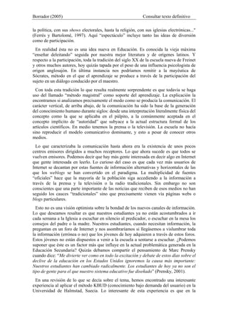 Borrador (2005) Consultar texto definitivo
la política, con sus shows electorales, hasta la religión, con sus iglesias electrónicas..."
(Ferrés y Bartolomé, 1997). Aquí “espectáculo” incluye tanto las ideas de diversión
como de participación.
En realidad ésta no es una idea nueva en Educación. Es conocida la vieja máxima
“enseñar deleitando” seguida por nuestra mejor literatura y de orígenes latinos. Y
respecto a la participación, toda la tradición del siglo XX de la escuela nueva de Freinet
y otros muchos autores, hoy quizás tapada por el peso de una influencia psicologista de
origen anglosajón. En última instancia nos podríamos remitir a la mayéutica de
Sócrates, método en el que el aprendizaje se produce a través de la participación del
sujeto en un diálogo conducido por el maestro.
Con toda esta tradición lo que resulta realmente sorprendente es que todavía se haga
uso del llamado “método magistral” como soporte del aprendizaje. La explicación la
encontramos si analizamos precisamente el modo como se producía la comunicación. El
carácter vertical, de arriba abajo, de la comunicación ha sido la base de la generación
del conocimiento humano durante siglos: desde una interpretación literalmente física del
concepto como la que se aplicaba en el púlpito, a la comúnmente aceptada en el
concepto implícito de “autoridad” que subyace a la actual estructura formal de los
artículos científicos. En medio tenemos la prensa o la televisión. La escuela no hacía
sino reproducir el modelo comunicativo dominante, y esto a pesar de conocer otros
medios.
Lo que caracterizaba la comunicación hasta ahora era la existencia de unos pocos
centros emisores dirigidos a muchos receptores. Lo que ahora sucede es que todos se
vuelven emisores. Podemos decir que hay más gente interesada en decir algo en Internet
que gente interesada en leerlo. Lo curioso del caso es que cada vez más usuarios de
Internet se decantan por estas fuentes de información alternativas y horizontales de las
que los weblogs se han convertido en el paradigma. La multiplicidad de fuentes
“oficiales” hace que la mayoría de la población siga accediendo a la información a
través de la prensa y la televisión o la radio tradicionales. Sin embargo no son
conscientes que una parte importante de las noticias que reciben de esos medios no han
seguido los cauces “tradicionales” sino que precisamente vienen vía páginas webs o
blogs particulares.
Esto no es una visión optimista sobre la bondad de los nuevos canales de información.
Lo que deseamos resaltar es que nuestros estudiantes ya no están acostumbrados a ir
cada semana a la Iglesia a escuchar en silencio al predicador, o escuchar en la mesa los
consejos del padre o la madre. Nuestros estudiantes, cuando necesitan información, la
preguntan en un foro de Internet y nos asombraríamos si llegásemos a vislumbrar toda
la información (errónea o no) que los jóvenes de hoy adquieren a través de estos foros.
Estos jóvenes no están dispuestos a venir a la escuela a sentarse a escuchar. ¿Podemos
suponer que éste es un factor más que influye en la actual problemática generada en la
Educación Secundaria? Quizás debamos compartir el pensamiento de Marc Prensky
cuando dice: “Me divierte ver como en todo la excitación y debate de estos días sobre el
declive de la educación en los Estados Unidos ignoremos la causa más importante:
Nuestros estudiantes han cambiado radicalmente. Los estudiantes de hoy ya no son el
tipo de gente para el que nuestro sistema educativo fue diseñado” (Prensky, 2001).
En una revisión de lo que se decía sobre el tema, hemos encontrado una interesante
experiencia al aplicar el método KBUD (conocimiento bajo demanda del usuario) en la
Universidad de Halmstad, Suecia. Lo interesante de esta experiencia es que en la
 