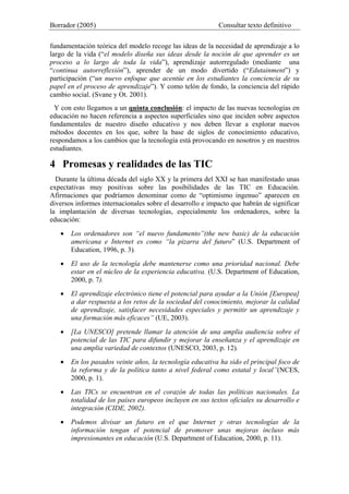 Borrador (2005) Consultar texto definitivo
fundamentación teórica del modelo recoge las ideas de la necesidad de aprendizaje a lo
largo de la vida (“el modelo diseña sus ideas desde la noción de que aprender es un
proceso a lo largo de toda la vida”), aprendizaje autorregulado (mediante una
“continua autorreflexión”), aprender de un modo divertido (“Edutainment”) y
participación (“un nuevo enfoque que acentúe en los estudiantes la conciencia de su
papel en el proceso de aprendizaje”). Y como telón de fondo, la conciencia del rápido
cambio social. (Svane y Ot. 2001).
Y con esto llegamos a un quinta conclusión: el impacto de las nuevas tecnologías en
educación no hacen referencia a aspectos superficiales sino que inciden sobre aspectos
fundamentales de nuestro diseño educativo y nos deben llevar a explorar nuevos
métodos docentes en los que, sobre la base de siglos de conocimiento educativo,
respondamos a los cambios que la tecnología está provocando en nosotros y en nuestros
estudiantes.
4 Promesas y realidades de las TIC
Durante la última década del siglo XX y la primera del XXI se han manifestado unas
expectativas muy positivas sobre las posibilidades de las TIC en Educación.
Afirmaciones que podríamos denominar como de “optimismo ingenuo” aparecen en
diversos informes internacionales sobre el desarrollo e impacto que habrán de significar
la implantación de diversas tecnologías, especialmente los ordenadores, sobre la
educación:
• Los ordenadores son “el nuevo fundamento”(the new basic) de la educación
americana e Internet es como “la pizarra del futuro” (U.S. Department of
Education, 1996, p. 3).
• El uso de la tecnología debe mantenerse como una prioridad nacional. Debe
estar en el núcleo de la experiencia educativa. (U.S. Department of Education,
2000, p. 7).
• El aprendizaje electrónico tiene el potencial para ayudar a la Unión [Europea]
a dar respuesta a los retos de la sociedad del conocimiento, mejorar la calidad
de aprendizaje, satisfacer necesidades especiales y permitir un aprendizaje y
una formación más eficaces” (UE, 2003).
• [La UNESCO] pretende llamar la atención de una amplia audiencia sobre el
potencial de las TIC para difundir y mejorar la enseñanza y el aprendizaje en
una amplia variedad de contextos (UNESCO, 2003, p. 12).
• En los pasados veinte años, la tecnología educativa ha sido el principal foco de
la reforma y de la política tanto a nivel federal como estatal y local”(NCES,
2000, p. 1).
• Las TICs se encuentran en el corazón de todas las políticas nacionales. La
totalidad de los países europeos incluyen en sus textos oficiales su desarrollo e
integración (CIDE, 2002).
• Podemos divisar un futuro en el que Internet y otras tecnologías de la
información tengan el potencial de promover unas mejoras incluso más
impresionantes en educación (U.S. Department of Education, 2000, p. 11).
 