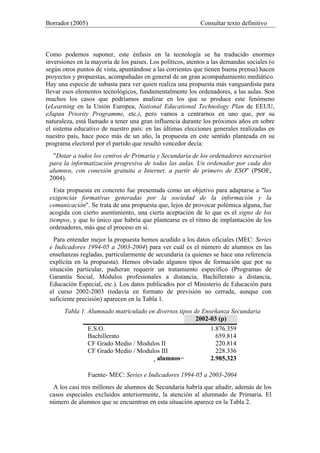 Borrador (2005) Consultar texto definitivo
Como podemos suponer, este énfasis en la tecnología se ha traducido enormes
inversiones en la mayoría de los países. Los políticos, atentos a las demandas sociales (o
según otros puntos de vista, apuntándose a las corrientes que tienen buena prensa) hacen
proyectos y propuestas, acompañadas en general de un gran acompañamiento mediático.
Hay una especie de subasta para ver quien realiza una propuesta más vanguardista para
llevar esos elementos tecnológicos, fundamentalmente los ordenadores, a las aulas. Son
muchos los casos que podríamos analizar en los que se produce este fenómeno
(eLearning en la Unión Europea, National Educational Technology Plan de EEUU,
eJapan Priority Programme, etc.), pero vamos a centrarnos en uno que, por su
naturaleza, está llamado a tener una gran influencia durante los próximos años en sobre
el sistema educativo de nuestro país: en las últimas elecciones generales realizadas en
nuestro país, hace poco más de un año, la propuesta en este sentido planteada en su
programa electoral por el partido que resultó vencedor decía:
"Dotar a todos los centros de Primaria y Secundaria de los ordenadores necesarios
para la informatización progresiva de todas las aulas. Un ordenador por cada dos
alumnos, con conexión gratuita a Internet, a partir de primero de ESO" (PSOE,
2004).
Esta propuesta en concreto fue presentada como un objetivo para adaptarse a "las
exigencias formativas generadas por la sociedad de la información y la
comunicación". Se trata de una propuesta que, lejos de provocar polémica alguna, fue
acogida con cierto asentimiento, una cierta aceptación de lo que es el signo de los
tiempos, y que lo único que habría que plantearse es el ritmo de implantación de los
ordenadores, más que el proceso en sí.
Para entender mejor la propuesta hemos acudido a los datos oficiales (MEC: Series
e Indicadores 1994-05 a 2003-2004) para ver cuál es el número de alumnos en las
enseñanzas regladas, particularmente de secundaria (a quienes se hace una referencia
explícita en la propuesta). Hemos obviado algunos tipos de formación que por su
situación particular, pudieran requerir un tratamiento específico (Programas de
Garantía Social, Módulos profesionales a distancia, Bachillerato a distancia,
Educación Especial, etc.). Los datos publicados por el Ministerio de Educación para
el curso 2002-2003 (todavía en formato de previsión no cerrada, aunque con
suficiente precisión) aparecen en la Tabla 1.
Tabla 1. Alumnado matriculado en diversos tipos de Enseñanza Secundaria
2002-03 (p)
E.S.O. 1.876.359
Bachillerato 659.814
CF Grado Medio / Modulos II 220.814
CF Grado Medio / Modulos III 228.336
alumnos= 2.985.323
Fuente- MEC: Series e Indicadores 1994-05 a 2003-2004
A los casi tres millones de alumnos de Secundaria habría que añadir, además de los
casos especiales excluidos anteriormente, la atención al alumnado de Primaria. El
número de alumnos que se encuentran en esta situación aparece en la Tabla 2.
 