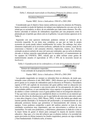 Borrador (2005) Consultar texto definitivo
Tabla 2. Alumnado matriculado en Enseñanza Primaria los últimos cursos
2002-03 (p)
Enseñanza Primaria 2.471.855
Fuente- MEC: Series e Indicadores 1994-05 a 2003-2004
Considerando que el objetivo fuese menos ambicioso para los alumnos de Primaria,
hemos asumido (a modo de hipótesis de trabajo) una implantación con una ratio de la
mitad que en secundaria, es decir, de un ordenador por cada cuatro alumnos. Por ello,
hemos calculado el número de ordenadores requeridos por una propuesta como la
planteada por el partido que ahora está en el gobierno. Las previsiones aparecen en la
Tabla 3.
Siguiendo con este ejercicio intelectual, podemos estimar el volumen de la
inversión requerida. Es un tema muy complejo, ya que por un lado la propia
economía de escala puede reducir notablemente los costes. Sin embargo, hay otros
elementos implicados en la inversión (software, cableado de los centros, cuota de las
conexiones a Internet o del consumo eléctrico, impresoras, routers, etc.). Hemos
estimado un precio unitario de unos mil euros por ordenador, que no sería en absoluto
elevado si incluye atención especializada para la instalación y el mantenimiento de
los equipos (la UNESCO, 2003, calcula que se debe estimar como gastos de
mantenimiento anuales el equivalente al 30% ó 50% de la inversión inicial en
hardware).
Tabla 3. Cuantificación de los ordenadores y el coste de la propuesta electoral
2002-03 (p)
Número de ordenadores requeridos 2.110.625
Coste estimado de la propuesta (millones de euros) 2.110,6
Fuente- MEC: Series e Indicadores 1994-05 a 2003-2004
Las grandes magnitudes no siempre se entienden bien en abstracto, de modo que,
tomando como referencia el año 2002 (MEC, 2002) diremos que la cantidad que se
prevé gastar en la compra de ordenadores para la docencia en Primaria y Secundaria
supone el 82% del capítulo de inversiones del gasto público total en educación (en
todos los niveles), corresponde a una tercera parte de los presupuestos de todas las
universidades públicas, es una cantidad diez veces superior a lo gastado en educación
de adultos o ciento veintiocho veces el gasto público total en investigación educativa.
Y hay que tener en cuenta que esa cantidad de dinero se invertiría en un material que
tiene un alto ritmo de obsolescencia, por lo que habría de renovarse cada entre cuatro
y siete años (Angrist y Lavy, 2002, Moses, 2002). A todo ello habría que añadir una
enorme partida destinada a la formación del profesorado y al mantenimiento de una
adecuada asistencia técnica que permitiese el funcionamiento del sistema y los
equipos. Como podemos comprobar a partir del análisis anterior se trata de unas
cantidades económicas muy importantes, que nos atreveríamos a calificar de casi
inasumibles. En todo caso podríamos, y deberíamos, plantearnos la duda de si ésta es
la mejor forma de gastar el dinero para conseguir la mejora de nuestro sistema
educativo. Algo que, a la vista del esfuerzo que se plantea realizar a la sociedad (de
quien provienen en última instancia los fondos requeridos), parecía ser algo evidente
y bien fundamentado. O debería serlo, al menos.
 