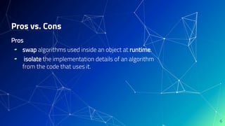 Pros
▰ swap algorithms used inside an object at runtime.
▰ isolate the implementation details of an algorithm
from the code that uses it.
Pros vs. Cons
6
 