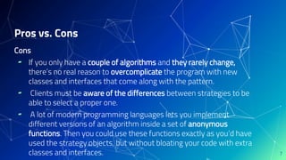 Cons
▰ If you only have a couple of algorithms and they rarely change,
there’s no real reason to overcomplicate the program with new
classes and interfaces that come along with the pattern.
▰ Clients must be aware of the differences between strategies to be
able to select a proper one.
▰ A lot of modern programming languages lets you implement
different versions of an algorithm inside a set of anonymous
functions. Then you could use these functions exactly as you’d have
used the strategy objects, but without bloating your code with extra
classes and interfaces.
Pros vs. Cons
7
 