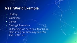 ▰ Sorting.
▰ Validation.
▰ Games.
▰ Storing information.
▰ Outputting: We need to output X as a
plain string, but later may be a CSV,
XML, JSON, etc.
9
Real World Example:
 