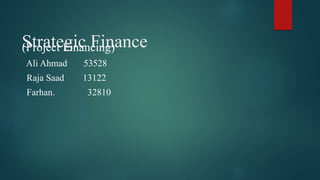 Strategic Finance
(Project Financing)
Ali Ahmad 53528
Raja Saad 13122
Farhan. 32810
 