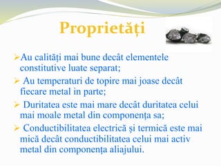 Au calități mai bune decât elementele
constitutive luate separat;
 Au temperaturi de topire mai joase decât
fiecare metal in parte;
 Duritatea este mai mare decât duritatea celui
mai moale metal din componența sa;
 Conductibilitatea electrică și termică este mai
mică decât conductibilitatea celui mai activ
metal din componența aliajului.
Proprietăți
 