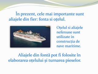 În prezent, cele mai importante sunt
aliajele din fier: fonta si oțelul.
Oțelul si aliajele
neferoase sunt
utilizate in
construcția de
nave maritime.
Aliajele din fontă pot fi folosite în
elaborarea oțelului și turnarea pieselor.
 