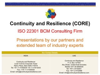 Continuity and Resilience (CORE)
ISO 22301 BCM Consulting Firm
Presentations by our partners and
extended team of industry experts
Our Contact Details:
INDIA UAE
Continuity and Resilience
Level 15,Eros Corporate Tower
Nehru Place ,New Delhi-110019
Tel: +91 11 41055534/ +91 11 41613033
Fax: ++91 11 41055535
Email: neha@continuityandresilience.com
Continuity and Resilience
P. O. Box 127557
Abu Dhabi, United Arab Emirates
Mobile:+971 50 8460530
Tel: +971 2 8152831
Fax: +971 2 8152888
Email: info@continuityandresilience.com
 