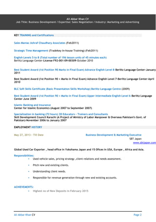 Ali Akbar Khan CV AN Page 2
Ali Akbar Khan CV
Job Title: Business Development / Expertise: Sales Negotiation / Industry: Marketing and Advertising
KEY TRAINING and Certifications
Sales Maniac Ashraf Chaudhary Associates (Feb2011)
Strategic Time Management (Tradekey In-house Training) (Feb2011)
English Levels 5 to 8 (Total number of 196 lesson units of 45 minutes each)
Berlitz Language Center-License F92-001-09-00309-October 2010
Best Student Award (1st Position 90 Marks in Final Exam) Advance English Level 8-Berlitz Language Center-January
2011
Best Student Award (1st Position 90 + Marks in Final Exam) Advance English Level 7-Berlitz Language Center-April
2010
BLC Soft Skills Certificate (Basic Presentation Skills Workshop) Berlitz Language Centre (2009)
Best Student Award (1st Position 90 + Marks in Final Exam) Upper Intermediate English Level 6-Berlitz Language
Center June 2009
Islamic Banking and Insurance
Center for Islamic Economics (August 2007 to September 2007)
Specialization in banking (72 hours) 3D Educators – Trainers and Consultants
Skill Development Council Karachi (A Project of Ministry of Labor Manpower & Overseas Pakistani's Govt. of
Pakistan)-November 2006 to January 2007
EMPLOYMENT HISTORY
May 27, 2013 – Till Date Business Development & Marketing Executive
SBT Japan
www.sbtjapan.com
Global Used Car Exporter , head office in Yokohama Japan and 15 Ofices in USA, Europe , Africa and Asia.
Responsibilities:
▪ Used vehicle sales, pricing strategy ,client relations and needs assessment.
▪ Pitch new and existing clients.
▪ Understanding client needs.
▪ Responsible for revenue generation through new and existing accounts.
ACHIEVEMENTS:
▪ Highest no of New Deposits in February 2015
 