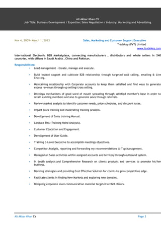 Ali Akbar Khan CV AN Page 3
Ali Akbar Khan CV
Job Title: Business Development / Expertise: Sales Negotiation / Industry: Marketing and Advertising
Nov 4, 2009– March 1, 2013 Sales, Marketing and Customer Support Executive
Tradekey (PVT) Limited
www.tradekey.com
International Electronic B2B Marketplace, connecting manufacturers , distributors and whole sellers in 240
countries, with offices in Saudi Arabia , China and Pakistan.
Responsibilities:
▪ Lead Management – Create, manage and execute.
▪ Build instant rapport and cultivate B2B relationship through targeted cold calling, emailing & Live
Chatting.
▪ Maintaining relationship with Corporate accounts to keep them satisfied and find ways to generate
excess revenues through up selling/cross selling.
▪ Develops mechanisms of good word of mouth spreading through satisfied member’s base in order to
retain existing members and also to generate sales through referrals.
▪ Review market analysis to identify customer needs, price schedules, and discount rates.
▪ Impart Sales training and moderating training sessions.
▪ Development of Sales training Manual.
▪ Conduct TNA (Training Need Analysis).
▪ Customer Education and Engagement.
▪ Development of User Guide.
▪ Training C-Level Executive to accomplish meetings objectives.
▪ Competitor Analysis, reporting and forwarding my recommendations to Top Management.
▪ Managed all Sales activities within assigned accounts and territory through outbound system.
▪ In depth analysis and Comprehensive Research on clients products and services to promote his/her
business.
▪ Devising strategies and providing Cost Effective Solution for clients to gain competitive edge.
▪ Facilitate clients in finding New Markets and exploring new domains.
▪ Designing corporate level communication material targeted at B2B clients.
 