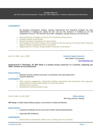 Ali Akbar Khan CV AN Page 4
Ali Akbar Khan CV
Job Title: Business Development / Expertise: Sales Negotiation / Industry: Marketing and Advertising
ACHIEVEMENTS:
My Employee motivational, website, software enhancement and marketing strategies has been
implemented in tradekey.com. Being the first and yet only associate in Tradekey to win the
Competition Thrice of “Tell the CEO” out of 400 + employees, and got the price from the CEO for:
▪ Devising effective strategies to enhance IT and software infrastructure.
▪ Company website enhancement.
▪ Devised strategies to penetrate into new markets.
▪ My Strategies to the CEO Tradekey (PVT) Limited to hire the services of External Public Relations
Agency has been implemented quite successfully.
▪ Highest sales for 5 months, being awarded “Performer of the Month”
April 18, 2008 – July 6, 2009 Customer Support Executive
Ibex Global a Trg Company
www.ibexglobal.com
Headquartered in Washington, DC IBEX Global is a business process outsourcer in 5 countries, employing over
9000+ customer service professionals.
Responsibilities:
▪ Resolved customer problems and issues in coordination with sales department.
▪ Customer Retention.
ACHIEVEMENTS:
▪ With customer engagement, relationship building, educational and consultative sales approach,
helped sales force close deals quickly in record time period.
▪ Retained irate customers.
▪ Identified and resolved problem leads.
Feb 24, 2006 – Oct 30, 2007 Office Assistant
ARY Group, Karachi, Pakistan
ARY Group is a Dubai-based holding company, with presence in Dubai and Pakistan.
Responsibilities:
▪ Complaints Handling From the Call Center & Other Outlets.Responsibilities.
▪ Supervised ARY Exhibitions.
ACHIEVEMENTS:
▪ Record Sales of membership ( Debit )cards, leading a team of volunteers.
 