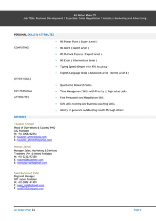 Ali Akbar Khan CV AN Page 5
Ali Akbar Khan CV
Job Title: Business Development / Expertise: Sales Negotiation / Industry: Marketing and Advertising
PERSONAL SKILLS & ATTRIBUTES
COMPUTING
▪ MS Power Point ( Expert Level )
▪ Ms Word ( Expert Level )
▪ MS Outlook Express ( Expert Level )
▪ MS Excel ( Intermediate Level )
▪ Typing Speed 60wpm with 95% Accuracy
OTHER SKILLS
▪ English Language Skills ( Advanced Level – Berlitz Level 8 )
KEY PERSONAL
ATTRIBUTES
▪ Qualitative Research Skills.
▪ Time Management Skills with Priority to high value tasks.
▪ Fine Persuasion and Negotiation Skill.
▪ Soft skills training and business coaching skills.
▪ Ability to generate outstanding results through others.
REFEREES
Tauqeer Ahmed
Head of Operations & Country PMO
AIG Pakistan
M: +92-3008212892
E: tauqeer.ahmed@aig.com
E: tauqeer_ahmed1@yahoo.com
Noman Javed
Manager Sales, Marketing & Services
Tradekey (Pvt) Limited Pakistan
M: +92-3222277550
E: njaved@tradekey.com
E: nomanjaved1@gmail.com
Saad Mahmood Zafar
Regional Manager
SBT Japan Pakistan
M: +92-3002141439
E: saad_mz@hotmail.com
E: saad9265@sbtjapan.com
 