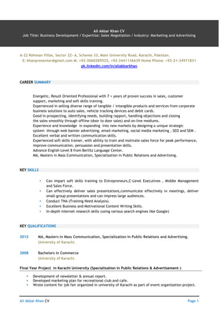 Ali Akbar Khan CV AN Page 1
Ali Akbar Khan CV
Job Title: Business Development / Expertise: Sales Negotiation / Industry: Marketing and Advertising
A-22 Rehman Villas, Sector 22- A, Scheme 33, Main University Road, Karachi, Pakistan.
E: khanpresenter@gmail.com M: +92-3060289525, +92-3441136639 Home Phone: +92-21-34971831
pk.linkedin.com/in/aliakbarkhan
CAREER SUMMARY
Energetic, Result Oriented Professional with 7 + years of proven success in sales, customer
support, marketing and soft skills training.
Experienced in selling diverse range of tangible / intangible products and services from corporate
business solutions to auto sales, vehicle tracking devices and debit cards.
Good in prospecting, identifying needs, building rapport, handling objections and closing
the sales smoothly through offline (door to door sales) and on-line mediums.
Experience and knowledge in expanding into new markets by designing a unique strategic
system through web banner advertising, email marketing, social media marketing , SEO and SEM .
Excellent verbal and written communication skills.
Experienced soft skills trainer, with ability to train and motivate sales force for peak performance,
improve communication, persuasion and presentation skills.
Advance English Level 8 from Berlitz Language Center.
MA, Masters in Mass Communication, Specialization in Public Relations and Advertising.
KEY SKILLS
▪ Can impart soft skills training to Entrepreneurs,C-Level Executives , Middle Management
and Sales Force.
▪ Can effectively deliver sales presentations,communicate effectively in meetings, deliver
small-group presentations and can impress large audiences.
▪ Conduct TNA (Training Need Analysis).
▪ Excellent Business and Motivational Content Writing Skills.
▪ In-depth internet research skills (using various search engines like Google)
KEY QUALIFICATIONS
2012 MA, Masters in Mass Communication, Specialization in Public Relations and Advertising.
University of Karachi.
2008 Bachelors in Commerce
University of Karachi.
Final Year Project in Karachi University (Specialization in Public Relations & Advertisement )
 Development of newsletter & annual report.
 Developed marketing plan for recreational club and cafe.
 Wrote content for job fair organized in university of Karachi as part of event organization project.
 