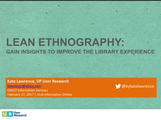 LEAN ETHNOGRAPHY:  
GAIN  INSIGHTS  TO  IMPROVE  THE  LIBRARY  EXPERIENCE  
Kate	
  Lawrence,	
  VP	
  User	
  Research
klawrence@ebsco.com
EBSCO	
  Information	
  Services
February	
  17,	
  2017	
  |	
  ALIA	
  Information	
  Online
@bykatelawrence
 