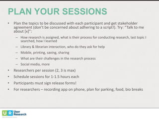 PLAN  YOUR  SESSIONS
• Plan	
  the	
  topics	
  to	
  be	
  discussed	
  with	
  each	
  participant	
  and	
  get	
  stakeholder	
  
agreement	
  (don’t	
  be	
  concerned	
  about	
  adhering	
  to	
  a	
  script!).	
  Try:	
  “Talk	
  to	
  me	
  
about	
  [x]”:
– How	
  research	
  is	
  assigned,	
  what	
  is	
  their	
  process	
  for	
  conducting	
  research,	
  last	
  topic	
  I	
  
searched,	
  how	
  I	
  learned
– Library	
  &	
  librarian	
  interaction,	
  who	
  do	
  they	
  ask	
  for	
  help
– Mobile,	
  printing,	
  saving,	
  sharing
– What	
  are	
  their	
  challenges	
  in	
  the	
  research	
  process
– Social	
  media,	
  more	
  
• Researchers	
  per	
  session	
  (2,	
  3	
  is	
  max)
• Schedule	
  sessions	
  for	
  1-­‐1.5	
  hours	
  each
• Participants	
  must	
  sign	
  release	
  forms!
• For	
  researchers	
  – recording	
  app	
  on	
  phone,	
  plan	
  for	
  parking,	
  food,	
  bio	
  breaks
 