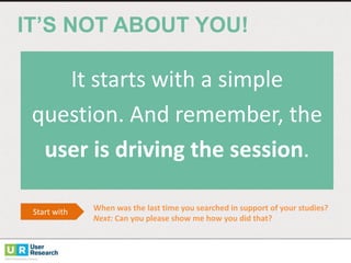 IT’S  NOT  ABOUT  YOU!
It	
  starts	
  with	
  a	
  simple	
  
question.	
  And	
  remember,	
  the	
  
user	
  is	
  driving	
  the	
  session.
Start	
  with	
   When	
  was	
  the	
  last	
  time	
  you	
  searched	
  in	
  support	
  of	
  your	
  studies?	
  
Next:	
  Can	
  you	
  please	
  show	
  me	
  how	
  you	
  did	
  that?	
  
 