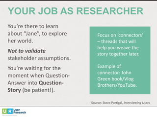 You’re	
  there	
  to	
  learn	
  
about	
  “Jane”,	
  to	
  explore	
  
her	
  world.	
  
Not	
  to	
  validate	
  
stakeholder	
  assumptions.
You’re	
  waiting	
  for	
  the	
  
moment	
  when	
  Question-­‐
Answer	
  into	
  Question-­‐
Story	
  (be	
  patient!).
YOUR  JOB  AS  RESEARCHER
Focus	
  on	
  ‘connectors’	
  
– threads	
  that	
  will	
  
help	
  you	
  weave	
  the	
  
story	
  together	
  later.	
  
Example	
  of	
  
connector:	
  John	
  
Green	
  book/Vlog
Brothers/YouTube.	
  
-­‐ Source:	
  Steve	
  Portigal, Interviewing	
  Users
 