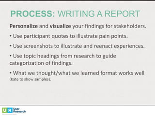 Personalize and	
  visualize your	
  findings	
  for	
  stakeholders.
• Use	
  participant	
  quotes	
  to	
  illustrate	
  pain	
  points.
• Use	
  screenshots	
  to	
  illustrate	
  and	
  reenact	
  experiences.
• Use	
  topic	
  headings	
  from	
  research	
  to	
  guide	
  
categorization	
  of	
  findings.
• What	
  we	
  thought/what	
  we	
  learned	
  format	
  works	
  well	
  
(Kate	
  to	
  show	
  samples).
PROCESS: WRITING  A  REPORT
 
