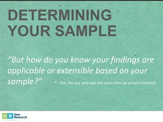 DETERMINING
YOUR  SAMPLE
“But	
  how	
  do	
  you	
  know	
  your	
  findings	
  are	
  
applicable	
  or	
  extensible	
  based	
  on	
  your	
  
sample?”	
  	
  	
  	
  	
  	
  -­‐ Tom,	
  the	
  guy	
  who	
  asks	
  this	
  every	
  time	
  we	
  present	
  research
 