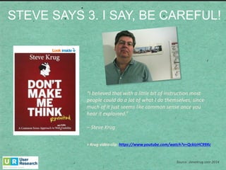 STEVE  SAYS  3.  I  SAY,  BE  CAREFUL!
Source: stevekrug.com	
  2014
“I	
  believed	
  that	
  with	
  a	
  little	
  bit	
  of	
  instruction	
  most	
  
people	
  could	
  do	
  a	
  lot	
  of	
  what	
  I	
  do	
  themselves,	
  since	
  
much	
  of	
  it	
  just	
  seems	
  like	
  common	
  sense	
  once	
  you	
  
hear	
  it	
  explained.”	
  
– Steve	
  Krug
>	
  Krug	
  video	
  clip:	
  https://www.youtube.com/watch?v=QckIzHC99Xc
 