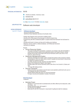 Curriculum Vitae
© European Union, 2002-2015 | europass.cedefop.europa.eu Page 1 / 3
WORK EXPERIENCE
PERSONAL INFORMATION Ali Ali
Al-Zahra al-Jadeeda , Damascus, Syria
+963962631088
a.ali.it.software @gmail.com
Sex Male | Date of birth 17/3/1993 | Nationality Syrian
JOB APPLIED FOR
Software web developer
April 2017- Present Software developer
Souccar for Electronic Industries
Sett Shrine Road, Babbeela, Damascus Countryside, Syria
▪ Design class Diagrams with visual studio modelling project.
▪ Develop with c#.Net programming language for backend programming.
▪ Programming with MVC architectural pattern in projects where their framework has built based on
MVC.
▪ Develop with Kendo UI, jQuery and Asp.net for building user interfaces.
▪ Mapping domain model to a relational database with NHibernate framework.
▪ Sql server for database.
Projects:
• Human Resources System
- HR project handling HR administrative, operational, and strategic roles with the flexibility to
meet diverse Industries’ performance appraisals systems and support decision making.
- Develop and fix bugs of HR project with Souccar framework (which uses c#.net, mvc4,
kendo UI, JQuery and asp).
• Distribution Managements System
- Distribution Managements System build to manage the functions of the company's medical
representatives, which are mainly visits to doctors, hospitals and pharmacies in all provinces
to market the company's products.
- Use UML and draw use case, sequence and state diagrams
- Design Entity Relationship Diagram class diagram.
- Develop project with Souccar framework (which uses c#.net, mvc4, kendo UI, JQuery and
asp).
- - Fix bugs after testing process.
• Souccar Framework
- Build and develop Log module to save the basic (crud) operations performed by the user on
the Database and add it to framework.
- Develop Master-Detail with kendo UI in Souccar framework.
- Fix bugs in security and localization modules of framework.
Web Developer
Freelancer
• Marhaba Project
- Marhaba is a commercial site for advertisements and offers offered by the restaurants, cafes
and shops … etc.
- Develop Marhaba project with angular 5.
- Use Sql server for database
- Build web API with MVC framework in visual studio for getting the data from database.
 