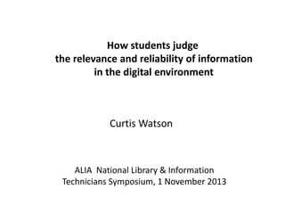 How students judge
the relevance and reliability of information
in the digital environment

Curtis Watson

ALIA National Library & Information
Technicians Symposium, 1 November 2013

 