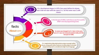 About c++
facts
C++ development began in 1979, four years before its release,
and it did not start with the name C++; Its first name was C with
classes.
1
In the late part of 1983, C withClasses was first usedfor
AT&T's internal programming needs.2
Its name was changed toC++ later inthe same
year, C++ was not releasedcommercially until the
late part of 1985.3
C++ implements dataabstractionusing aconcept called
classes, along withother features toallow object-oriented
programming and is consideredahigh-level language4
 