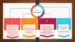 STEP
01
A wide range of
applications, varying
from simple GUI
applications to vivid
3D games and real-
time mathematical
simulations
02
STEP
Highly portable, a top
choice for multi-device,
multi-platform
development
STEP
03
Object-oriented
programming language
leveraging classes, data
abstraction and
encapsulation, inheritance,
and polymorphism
04
STEP
Efficient, fast, and
powerful
Rich function library
C++
Highlights
 