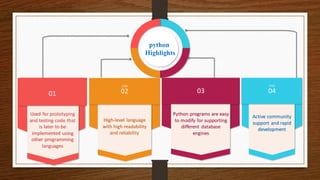 STEP
01
Used for prototyping
and testing code that
is later to be
implemented using
other programming
languages
02
STEP
High-level language
with high readability
and reliability
STEP
03
Python programs are easy
to modify for supporting
different database
engines
04
STEP
Active community
support and rapid
development
python
Highlights
 