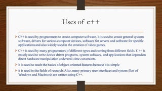 Uses of c++
➢ C++ is used by programmers to create computersoftware. It is used to create general systems
software, drivers for various computerdevices, software for servers and software for specific
applicationsand also widely used in the creation of video games.
➢ C++ is used by many programmers of different types and coming from different fields. C++ is
mostly used to write device driver programs, system software, and applicationsthat depend on
direct hardware manipulationunderreal-time constraints.
➢ It is used to teach the basics of object-orientedfeatures because it is simple
➢ it is used in the fields of research. Also, many primary user interfaces and system files of
Windows and Macintosh are written using C++.
 