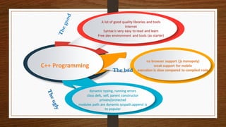 A lot of good quality libraries and tools
Internet
Syntax is very easy to read and learn
Free dev environment and tools (as starter)
no browser support (js monopoly)
weak support for mobile
execution is slow compared to compiled code
dynamic typing, running errors
class defs, self, parent constructor
private/protected
modules path are dynamic syspath.append is
to popular
C++ Programming
The bad
 