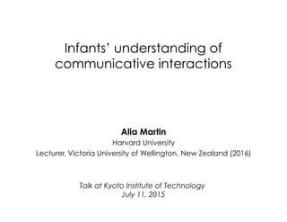 Infants’ understanding of
communicative interactions
Talk at Kyoto Institute of Technology
July 11, 2015
Alia Martin
Harvard University
Lecturer, Victoria University of Wellington, New Zealand (2016)
 