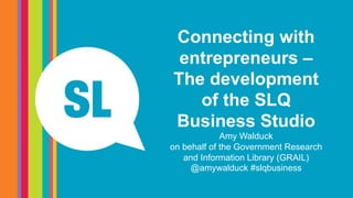 Connecting with
entrepreneurs –
The development
of the SLQ
Business Studio
Amy Walduck
on behalf of the Government Research
and Information Library (GRAIL)
@amywalduck #slqbusiness
 