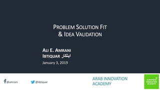 ibtiquar – Ali E. Amrani
@amrani @ibtiquar
PROBLEM SOLUTION FIT
& IDEA VALIDATION
ALI E. AMRANI
IBTIQUAR ‫ابتكار‬
January 3, 2019
ARAB INNOVATION
ACADEMY
 