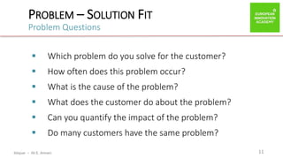ibtiquar – Ali E. Amrani
PROBLEM – SOLUTION FIT
Problem Questions
11
 Which problem do you solve for the customer?
 How often does this problem occur?
 What is the cause of the problem?
 What does the customer do about the problem?
 Can you quantify the impact of the problem?
 Do many customers have the same problem?
 