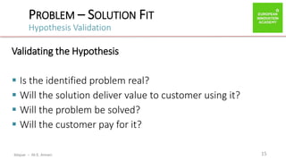 ibtiquar – Ali E. Amrani
PROBLEM – SOLUTION FIT
Hypothesis Validation
15
Validating the Hypothesis
 Is the identified problem real?
 Will the solution deliver value to customer using it?
 Will the problem be solved?
 Will the customer pay for it?
 
