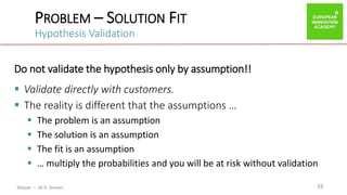 ibtiquar – Ali E. Amrani
PROBLEM – SOLUTION FIT
Hypothesis Validation
16
Do not validate the hypothesis only by assumption!!
 Validate directly with customers.
 The reality is different that the assumptions …
 The problem is an assumption
 The solution is an assumption
 The fit is an assumption
 … multiply the probabilities and you will be at risk without validation
 