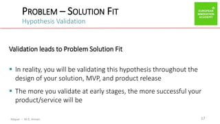 ibtiquar – Ali E. Amrani
PROBLEM – SOLUTION FIT
Hypothesis Validation
17
Validation leads to Problem Solution Fit
 In reality, you will be validating this hypothesis throughout the
design of your solution, MVP, and product release
 The more you validate at early stages, the more successful your
product/service will be
 
