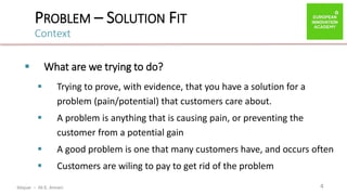 ibtiquar – Ali E. Amrani
PROBLEM – SOLUTION FIT
Context
4
 What are we trying to do?
 Trying to prove, with evidence, that you have a solution for a
problem (pain/potential) that customers care about.
 A problem is anything that is causing pain, or preventing the
customer from a potential gain
 A good problem is one that many customers have, and occurs often
 Customers are wiling to pay to get rid of the problem
 