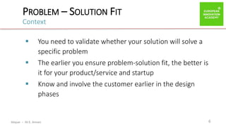 ibtiquar – Ali E. Amrani
PROBLEM – SOLUTION FIT
Context
6
 You need to validate whether your solution will solve a
specific problem
 The earlier you ensure problem-solution fit, the better is
it for your product/service and startup
 Know and involve the customer earlier in the design
phases
 
