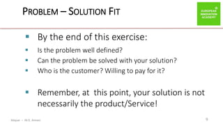 ibtiquar – Ali E. Amrani
PROBLEM – SOLUTION FIT
9
 By the end of this exercise:
 Is the problem well defined?
 Can the problem be solved with your solution?
 Who is the customer? Willing to pay for it?
 Remember, at this point, your solution is not
necessarily the product/Service!
 