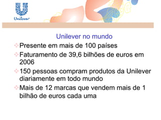 Unilever no mundo Presente em mais de 100 países Faturamento de 39,6 bilhões de euros em 2006 150 pessoas compram produtos da Unilever diariamente em todo mundo Mais de 12 marcas que vendem mais de 1 bilhão de euros cada uma   