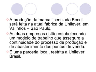 A produção da marca licenciada Becel será feita na atual fábrica da Unilever, em Valinhos – São Paulo. As duas empresas estão estabelecendo um modelo de trabalho que assegure a continuidade do processo de produção e de abastecimento dos pontos de venda. É uma parceria local, restrita a Unilever Brasil. 