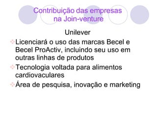 Contribuição das empresas  na Join-venture Unilever  Licenciará o uso das marcas Becel e Becel ProActiv, incluindo seu uso em outras linhas de produtos Tecnologia voltada para alimentos cardiovaculares Área de pesquisa, inovação e marketing 