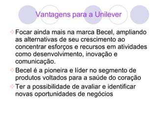 Vantagens para a Unilever Focar ainda mais na marca Becel, ampliando as alternativas de seu crescimento ao concentrar esforços e recursos em atividades como desenvolvimento, inovação e comunicação. Becel é a pioneira e líder no segmento de produtos voltados para a saúde do coração Ter a possibilidade de avaliar e identificar novas oportunidades de negócios 