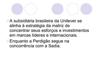 A subsidiária brasileira da Unilever se alinha à estratégia da matriz de concentrar seus esforços e investimentos em marcas líderes e internacionais. Enquanto a Perdigão segue na concorrência com a Sadia.  