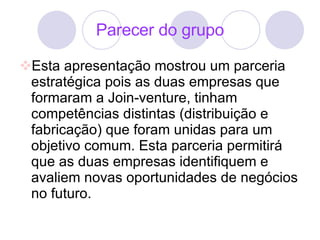 Parecer do grupo Esta apresentação mostrou um parceria estratégica pois as duas empresas que formaram a Join-venture, tinham competências distintas (distribuição e fabricação) que foram unidas para um objetivo comum. Esta parceria permitirá que as duas empresas identifiquem e avaliem novas oportunidades de negócios no futuro.  